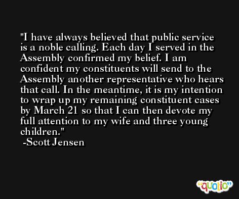 I have always believed that public service is a noble calling. Each day I served in the Assembly confirmed my belief. I am confident my constituents will send to the Assembly another representative who hears that call. In the meantime, it is my intention to wrap up my remaining constituent cases by March 21 so that I can then devote my full attention to my wife and three young children. -Scott Jensen