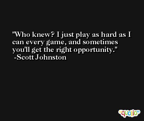 Who knew? I just play as hard as I can every game, and sometimes you'll get the right opportunity. -Scott Johnston