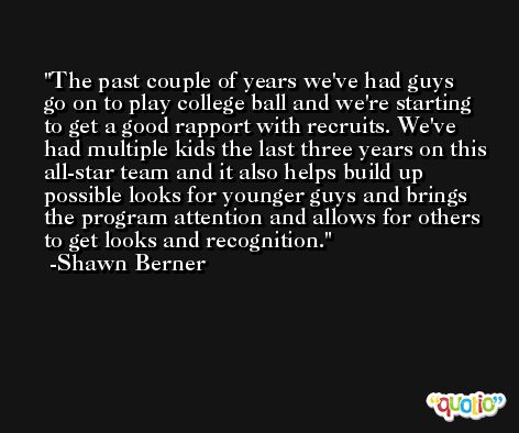 The past couple of years we've had guys go on to play college ball and we're starting to get a good rapport with recruits. We've had multiple kids the last three years on this all-star team and it also helps build up possible looks for younger guys and brings the program attention and allows for others to get looks and recognition. -Shawn Berner