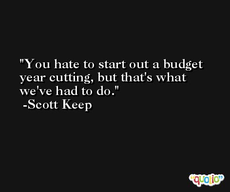 You hate to start out a budget year cutting, but that's what we've had to do. -Scott Keep
