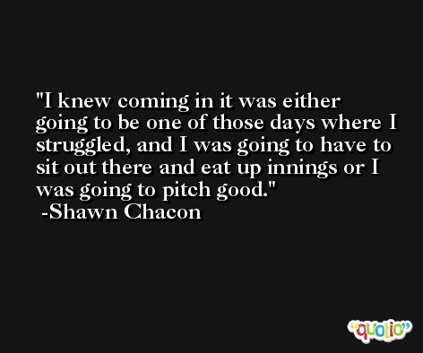 I knew coming in it was either going to be one of those days where I struggled, and I was going to have to sit out there and eat up innings or I was going to pitch good. -Shawn Chacon