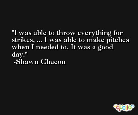 I was able to throw everything for strikes, ... I was able to make pitches when I needed to. It was a good day. -Shawn Chacon