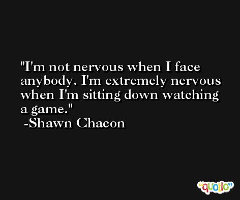 I'm not nervous when I face anybody. I'm extremely nervous when I'm sitting down watching a game. -Shawn Chacon