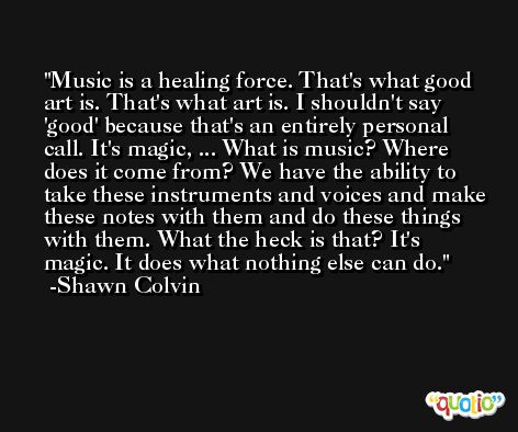 Music is a healing force. That's what good art is. That's what art is. I shouldn't say 'good' because that's an entirely personal call. It's magic, ... What is music? Where does it come from? We have the ability to take these instruments and voices and make these notes with them and do these things with them. What the heck is that? It's magic. It does what nothing else can do. -Shawn Colvin