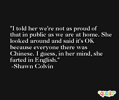 I told her we're not as proud of that in public as we are at home. She looked around and said it's OK because everyone there was Chinese. I guess, in her mind, she farted in English. -Shawn Colvin