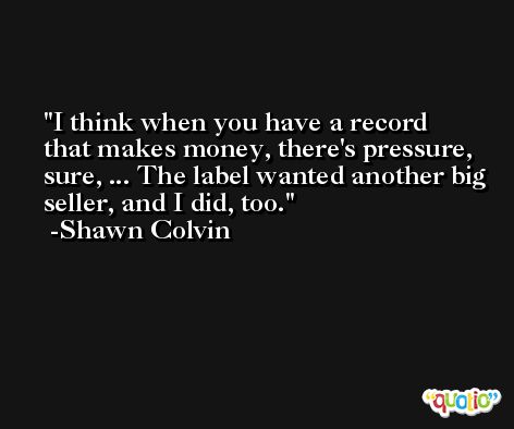 I think when you have a record that makes money, there's pressure, sure, ... The label wanted another big seller, and I did, too. -Shawn Colvin