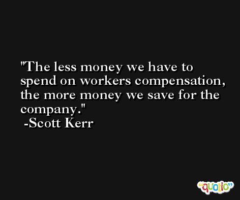 The less money we have to spend on workers compensation, the more money we save for the company. -Scott Kerr