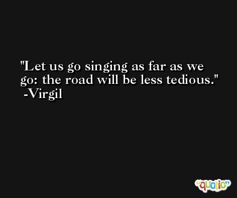 Let us go singing as far as we go: the road will be less tedious. -Virgil
