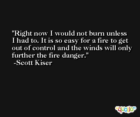 Right now I would not burn unless I had to. It is so easy for a fire to get out of control and the winds will only further the fire danger. -Scott Kiser