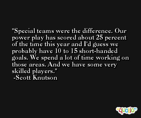 Special teams were the difference. Our power play has scored about 25 percent of the time this year and I'd guess we probably have 10 to 15 short-handed goals. We spend a lot of time working on those areas. And we have some very skilled players. -Scott Knutson