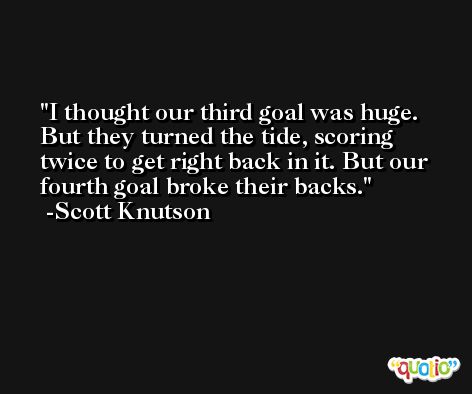 I thought our third goal was huge. But they turned the tide, scoring twice to get right back in it. But our fourth goal broke their backs. -Scott Knutson