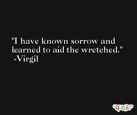 I have known sorrow and learned to aid the wretched. -Virgil