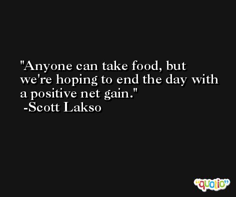 Anyone can take food, but we're hoping to end the day with a positive net gain. -Scott Lakso