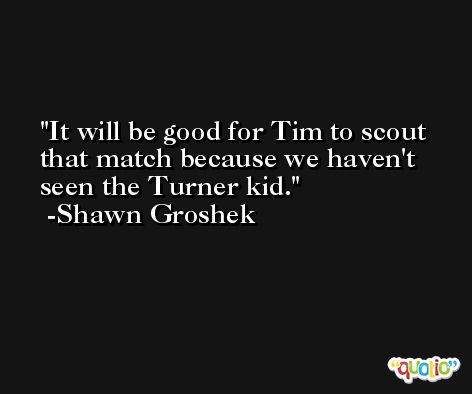It will be good for Tim to scout that match because we haven't seen the Turner kid. -Shawn Groshek