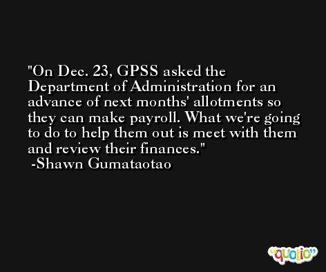 On Dec. 23, GPSS asked the Department of Administration for an advance of next months' allotments so they can make payroll. What we're going to do to help them out is meet with them and review their finances. -Shawn Gumataotao
