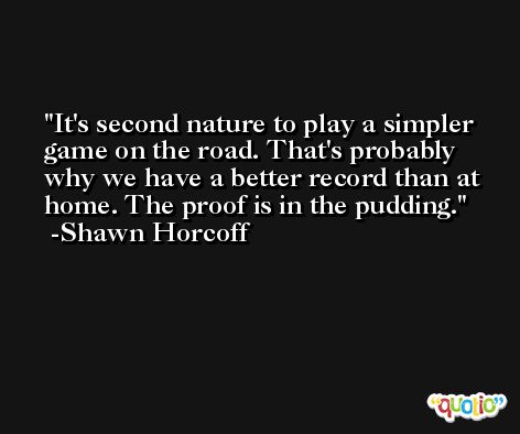 It's second nature to play a simpler game on the road. That's probably why we have a better record than at home. The proof is in the pudding. -Shawn Horcoff