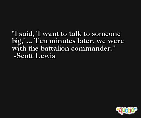 I said, 'I want to talk to someone big,' ... Ten minutes later, we were with the battalion commander. -Scott Lewis