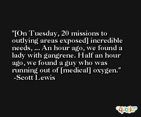 [On Tuesday, 20 missions to outlying areas exposed] incredible needs, ... An hour ago, we found a lady with gangrene. Half an hour ago, we found a guy who was running out of [medical] oxygen. -Scott Lewis