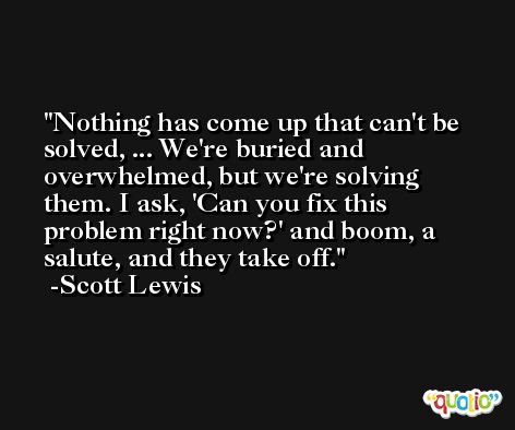 Nothing has come up that can't be solved, ... We're buried and overwhelmed, but we're solving them. I ask, 'Can you fix this problem right now?' and boom, a salute, and they take off. -Scott Lewis