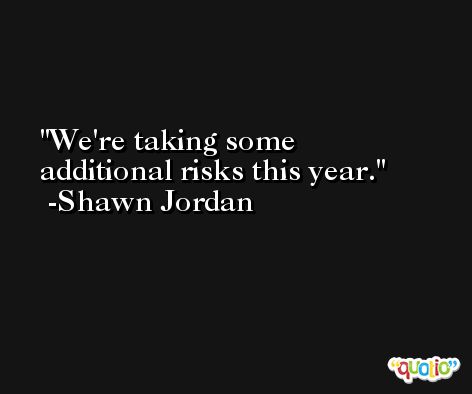 We're taking some additional risks this year. -Shawn Jordan