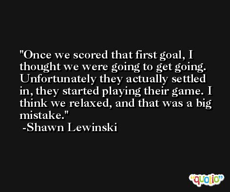 Once we scored that first goal, I thought we were going to get going. Unfortunately they actually settled in, they started playing their game. I think we relaxed, and that was a big mistake. -Shawn Lewinski