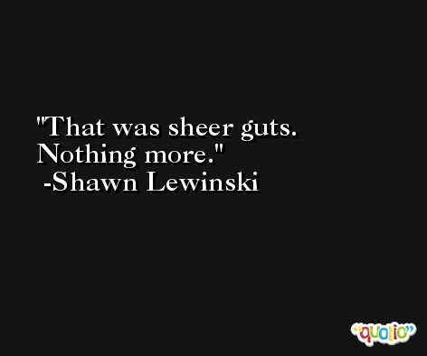 That was sheer guts. Nothing more. -Shawn Lewinski