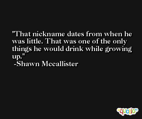 That nickname dates from when he was little. That was one of the only things he would drink while growing up. -Shawn Mccallister