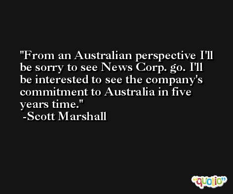From an Australian perspective I'll be sorry to see News Corp. go. I'll be interested to see the company's commitment to Australia in five years time. -Scott Marshall