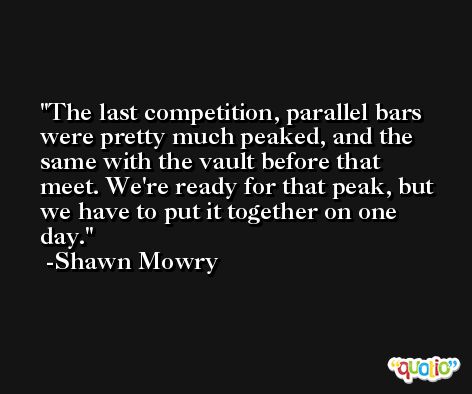 The last competition, parallel bars were pretty much peaked, and the same with the vault before that meet. We're ready for that peak, but we have to put it together on one day. -Shawn Mowry