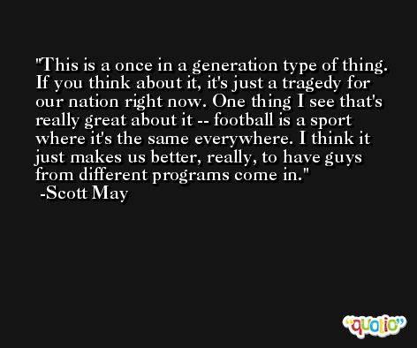This is a once in a generation type of thing. If you think about it, it's just a tragedy for our nation right now. One thing I see that's really great about it -- football is a sport where it's the same everywhere. I think it just makes us better, really, to have guys from different programs come in. -Scott May