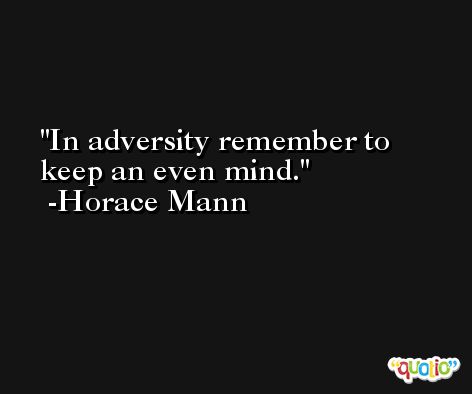 In adversity remember to keep an even mind. -Horace Mann