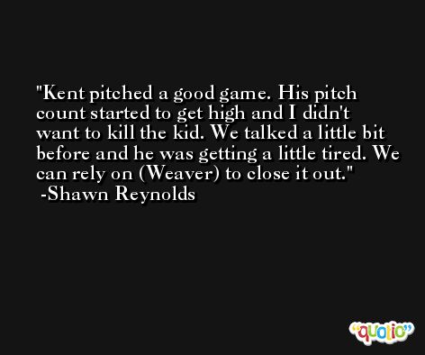 Kent pitched a good game. His pitch count started to get high and I didn't want to kill the kid. We talked a little bit before and he was getting a little tired. We can rely on (Weaver) to close it out. -Shawn Reynolds