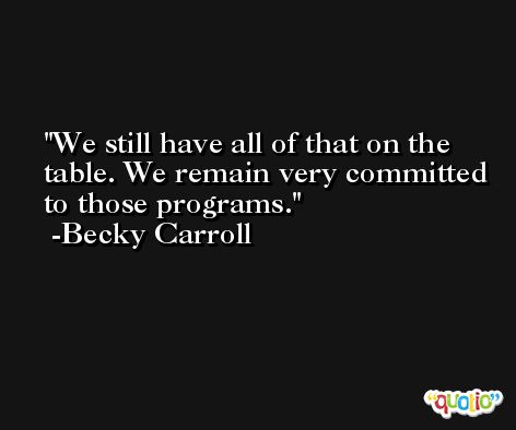 We still have all of that on the table. We remain very committed to those programs. -Becky Carroll