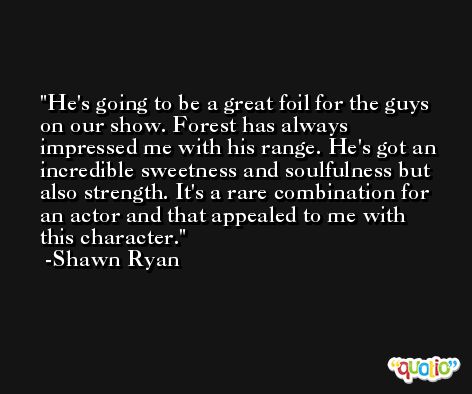 He's going to be a great foil for the guys on our show. Forest has always impressed me with his range. He's got an incredible sweetness and soulfulness but also strength. It's a rare combination for an actor and that appealed to me with this character. -Shawn Ryan