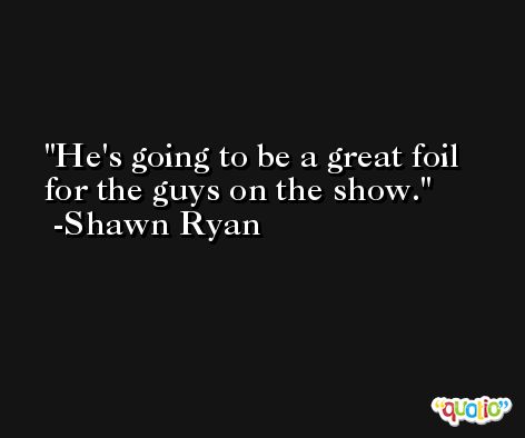 He's going to be a great foil for the guys on the show. -Shawn Ryan