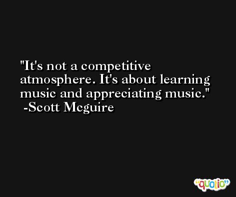 It's not a competitive atmosphere. It's about learning music and appreciating music. -Scott Mcguire