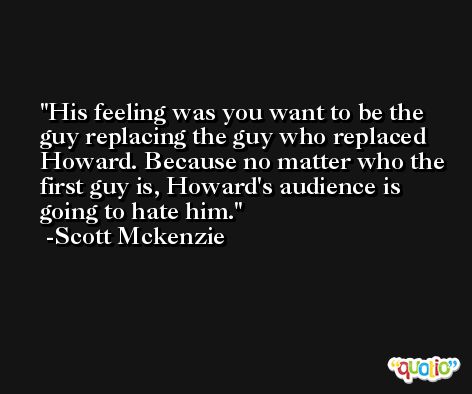 His feeling was you want to be the guy replacing the guy who replaced Howard. Because no matter who the first guy is, Howard's audience is going to hate him. -Scott Mckenzie