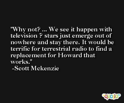Why not? ... We see it happen with television ? stars just emerge out of nowhere and stay there. It would be terrific for terrestrial radio to find a replacement for Howard that works. -Scott Mckenzie