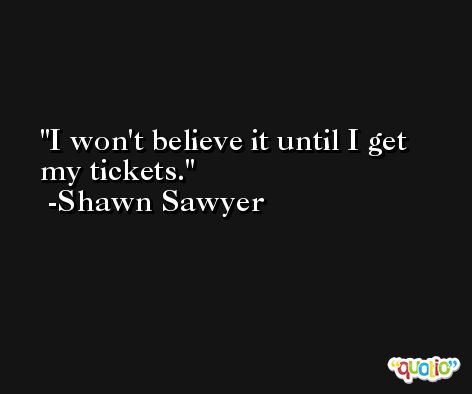 I won't believe it until I get my tickets. -Shawn Sawyer