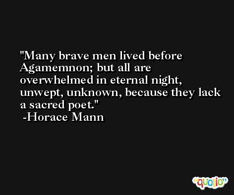 Many brave men lived before Agamemnon; but all are overwhelmed in eternal night, unwept, unknown, because they lack a sacred poet. -Horace Mann