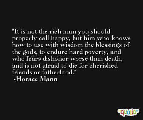 It is not the rich man you should properly call happy, but him who knows how to use with wisdom the blessings of the gods, to endure hard poverty, and who fears dishonor worse than death, and is not afraid to die for cherished friends or fatherland. -Horace Mann