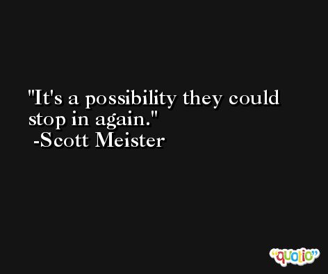 It's a possibility they could stop in again. -Scott Meister