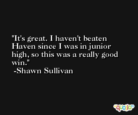 It's great. I haven't beaten Haven since I was in junior high, so this was a really good win. -Shawn Sullivan