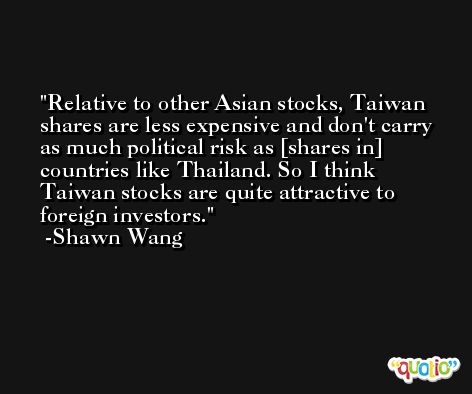 Relative to other Asian stocks, Taiwan shares are less expensive and don't carry as much political risk as [shares in] countries like Thailand. So I think Taiwan stocks are quite attractive to foreign investors. -Shawn Wang