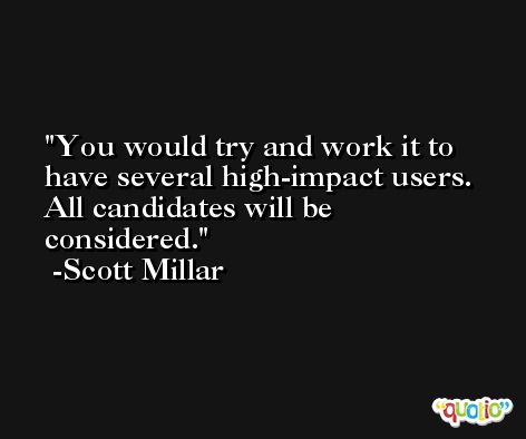 You would try and work it to have several high-impact users. All candidates will be considered. -Scott Millar