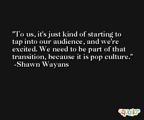 To us, it's just kind of starting to tap into our audience, and we're excited. We need to be part of that transition, because it is pop culture. -Shawn Wayans