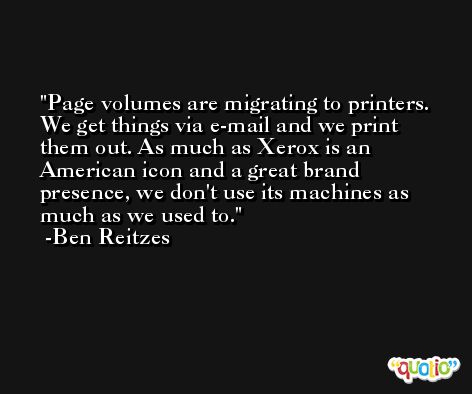 Page volumes are migrating to printers. We get things via e-mail and we print them out. As much as Xerox is an American icon and a great brand presence, we don't use its machines as much as we used to. -Ben Reitzes