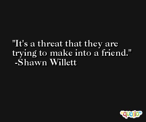 It's a threat that they are trying to make into a friend. -Shawn Willett
