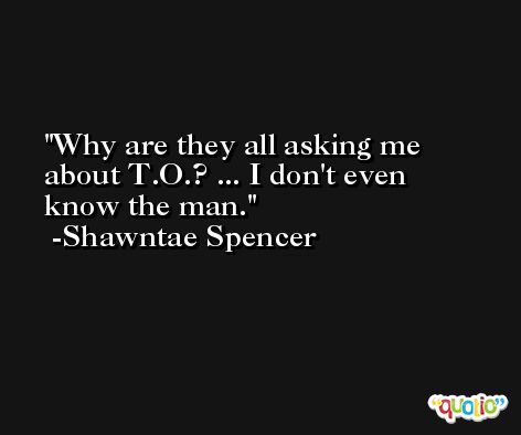 Why are they all asking me about T.O.? ... I don't even know the man. -Shawntae Spencer