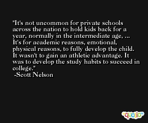 It's not uncommon for private schools across the nation to hold kids back for a year, normally in the intermediate age, ... It's for academic reasons, emotional, physical reasons, to fully develop the child. It wasn't to gain an athletic advantage. It was to develop the study habits to succeed in college. -Scott Nelson